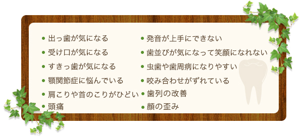 出っ歯が気になる
受け口が気になる
すきっ歯が気になる
顎関節症に悩んでいる
肩こりや首のこりがひどい
発音が上手にできない
歯並びが気になって笑顔になれない
虫歯や歯周病になりやすい
咬み合わせがずれている